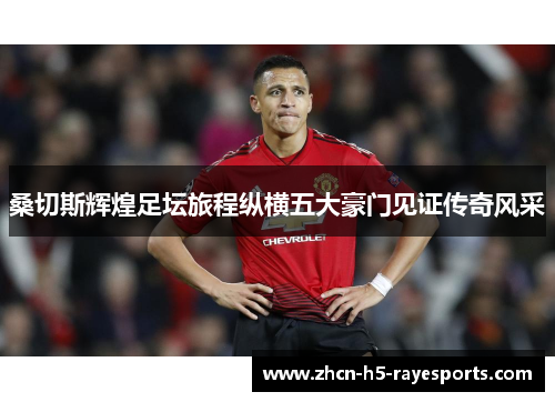 桑切斯辉煌足坛旅程纵横五大豪门见证传奇风采