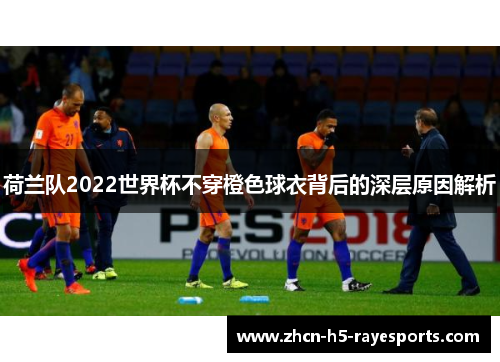 荷兰队2022世界杯不穿橙色球衣背后的深层原因解析