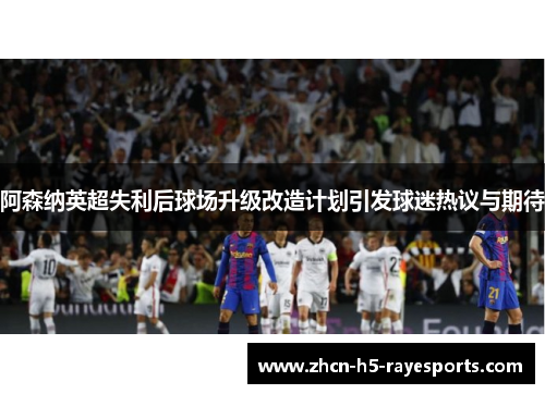 阿森纳英超失利后球场升级改造计划引发球迷热议与期待