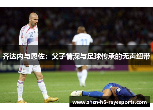 齐达内与恩佐：父子情深与足球传承的无声纽带