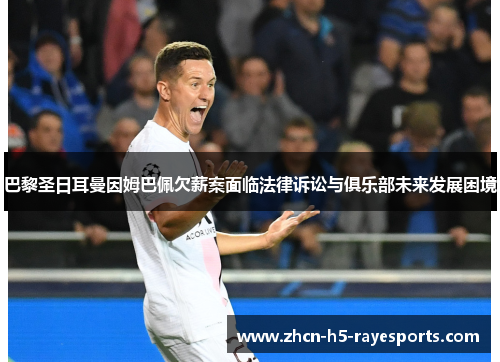 巴黎圣日耳曼因姆巴佩欠薪案面临法律诉讼与俱乐部未来发展困境 巴黎圣日耳曼因姆巴佩欠薪案面临法律诉讼与俱乐部未来发展困境